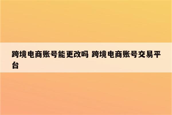 跨境电商账号能更改吗 跨境电商账号交易平台
