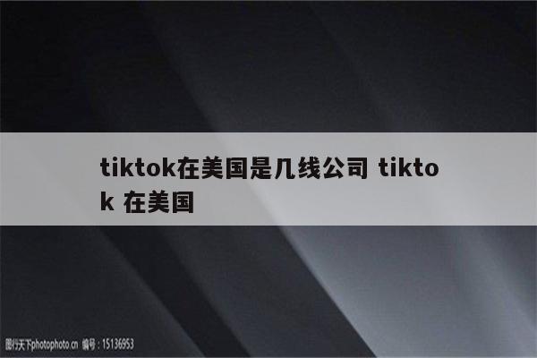 tiktok在美国是几线公司 tiktok 在美国