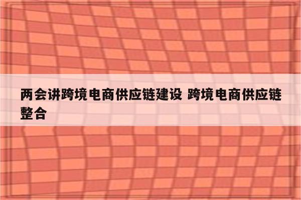 两会讲跨境电商供应链建设 跨境电商供应链整合