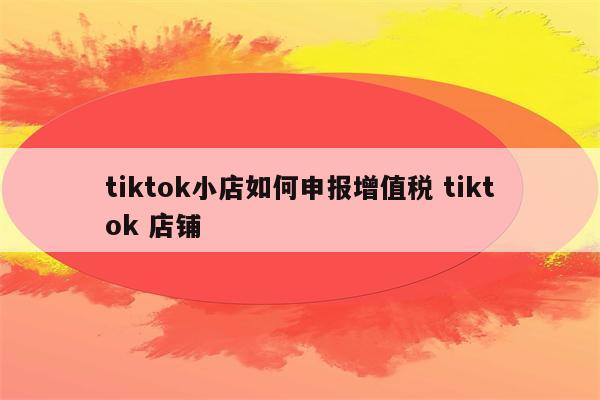 tiktok小店如何申报增值税 tiktok 店铺