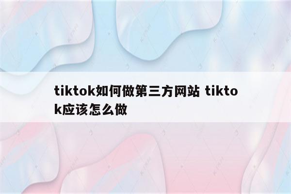 tiktok如何做第三方网站 tiktok应该怎么做