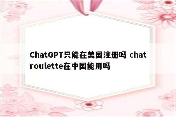 ChatGPT只能在美国注册吗 chatroulette在中国能用吗