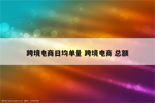 跨境电商日均单量 跨境电商 总额