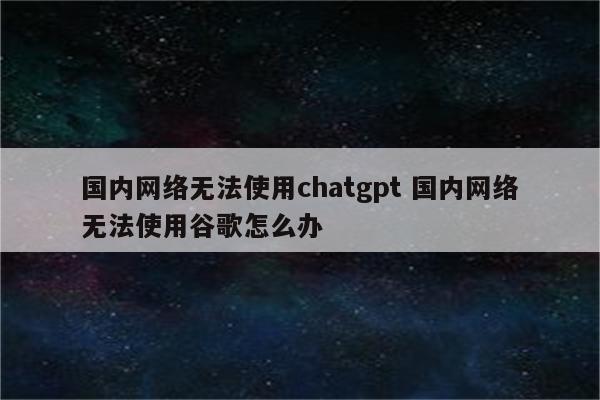 国内网络无法使用chatgpt 国内网络无法使用谷歌怎么办