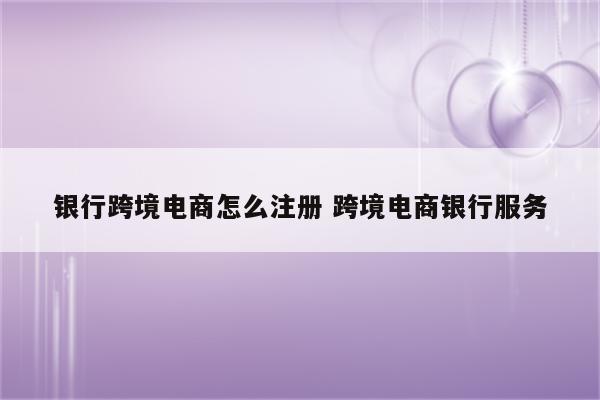 银行跨境电商怎么注册 跨境电商银行服务