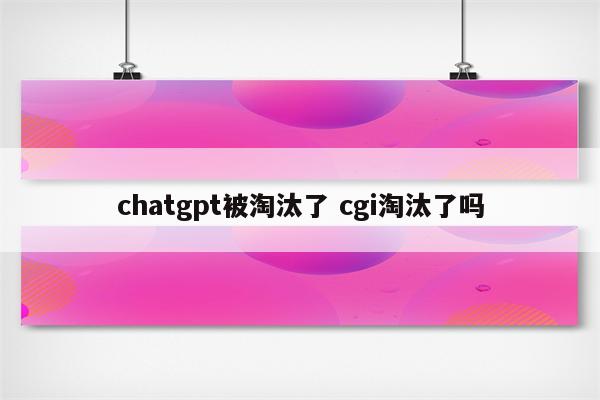 chatgpt被淘汰了 cgi淘汰了吗
