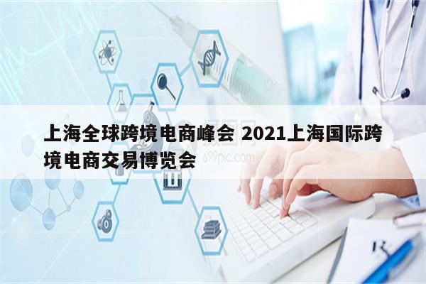 上海全球跨境电商峰会 2021上海国际跨境电商交易博览会