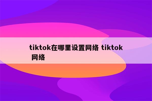 tiktok在哪里设置网络 tiktok 网络