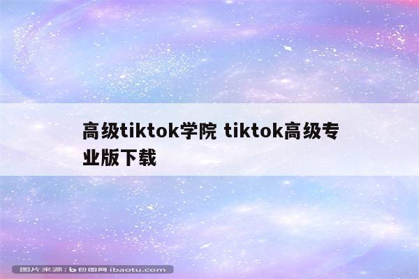 高级tiktok学院 tiktok高级专业版下载
