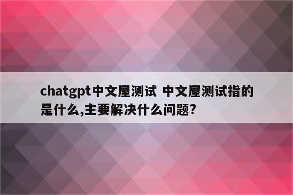 chatgpt中文屋测试 中文屋测试指的是什么,主要解决什么问题?