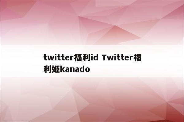 twitter福利id Twitter福利姬kanado