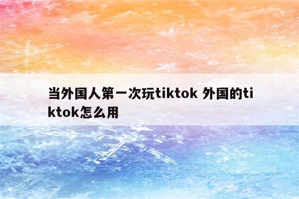 当外国人第一次玩tiktok 外国的tiktok怎么用