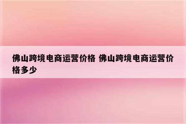 佛山跨境电商运营价格 佛山跨境电商运营价格多少