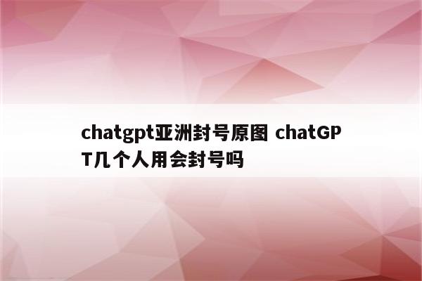 chatgpt亚洲封号原图 chatGPT几个人用会封号吗