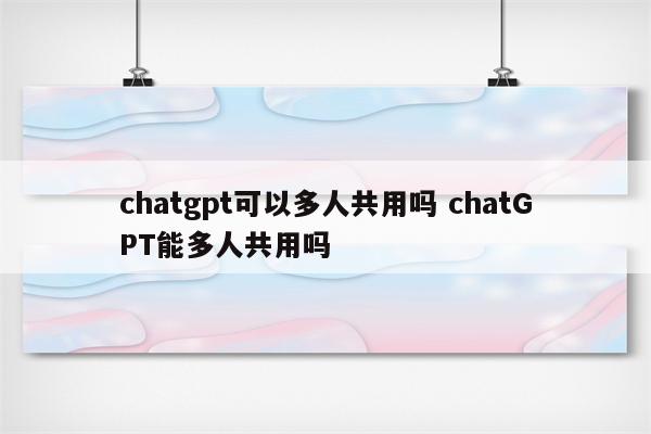 chatgpt可以多人共用吗 chatGPT能多人共用吗