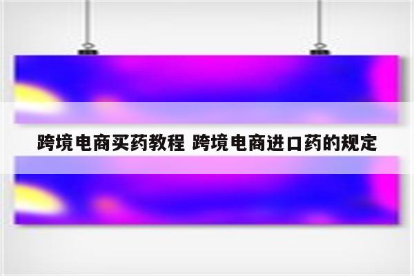 跨境电商买药教程 跨境电商进口药的规定