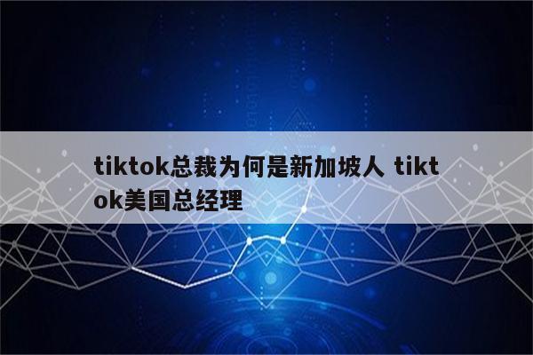 tiktok总裁为何是新加坡人 tiktok美国总经理