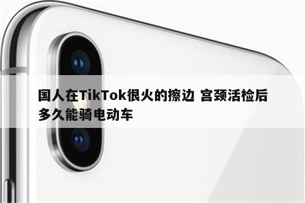 国人在TikTok很火的擦边 宫颈活检后多久能骑电动车