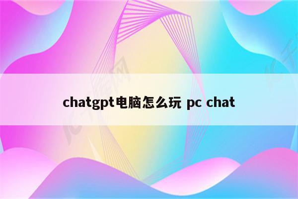 chatgpt电脑怎么玩 pc chat