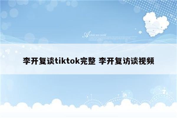 李开复谈tiktok完整 李开复访谈视频