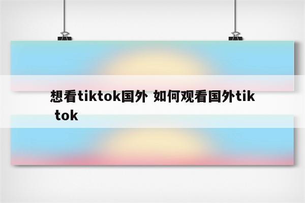 想看tiktok国外 如何观看国外tik tok