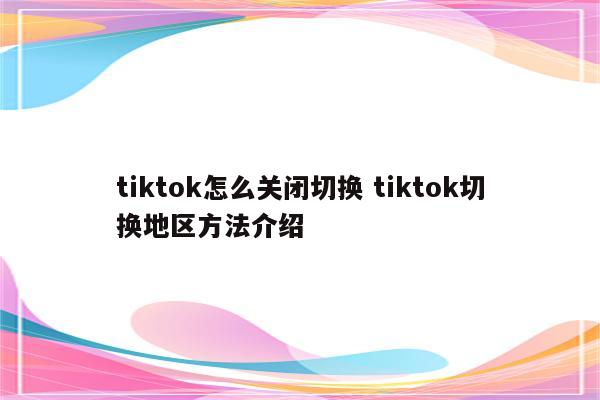 tiktok怎么关闭切换 tiktok切换地区方法介绍