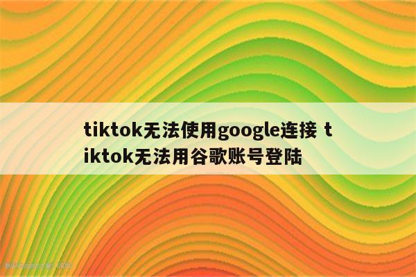 tiktok无法使用google连接 tiktok无法用谷歌账号登陆