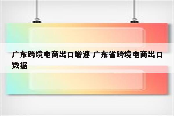广东跨境电商出口增速 广东省跨境电商出口数据