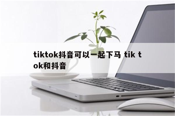 tiktok抖音可以一起下马 tik tok和抖音