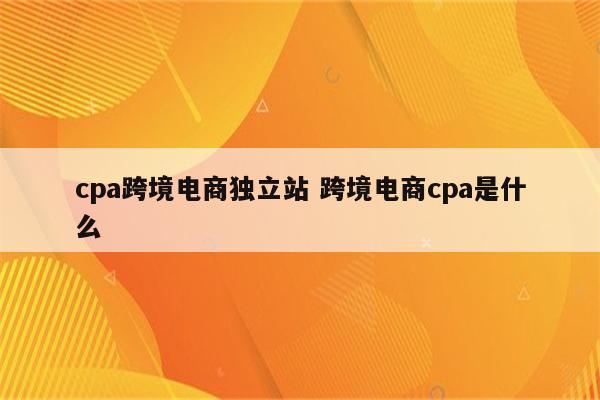 cpa跨境电商独立站 跨境电商cpa是什么
