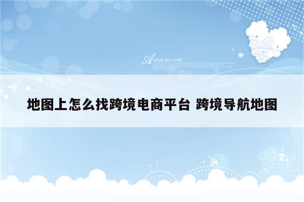 地图上怎么找跨境电商平台 跨境导航地图