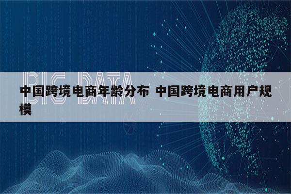 中国跨境电商年龄分布 中国跨境电商用户规模
