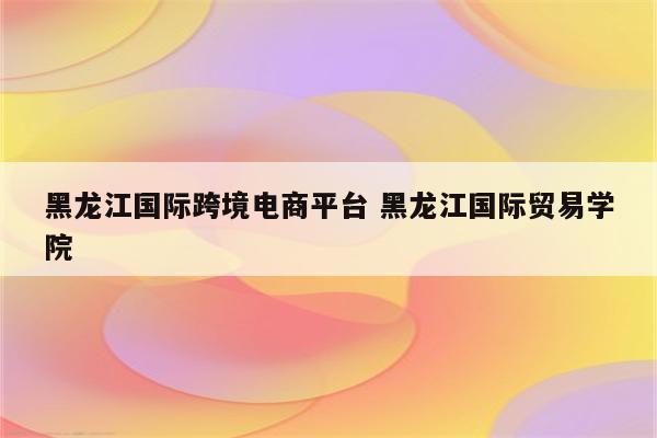 黑龙江国际跨境电商平台 黑龙江国际贸易学院