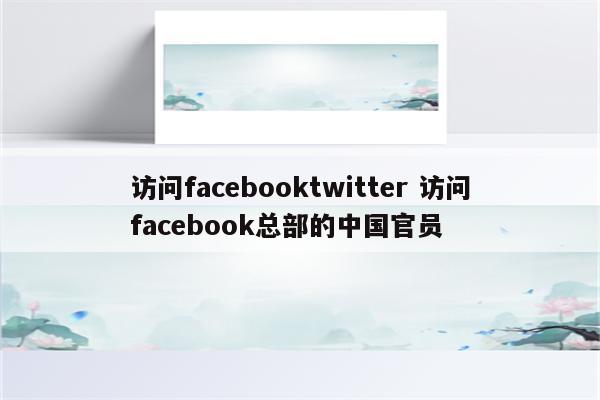 访问facebooktwitter 访问facebook总部的中国官员