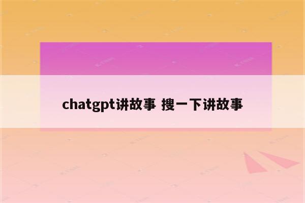 chatgpt讲故事 搜一下讲故事