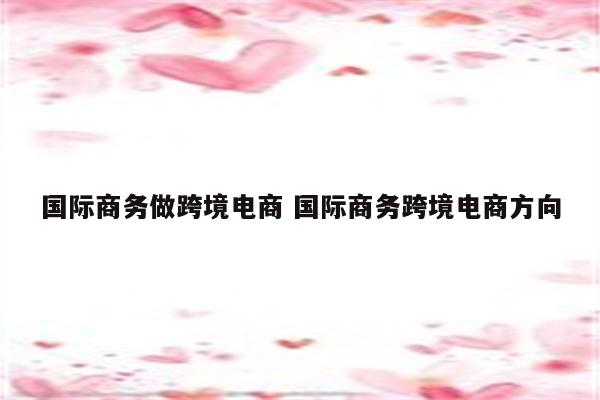 国际商务做跨境电商 国际商务跨境电商方向