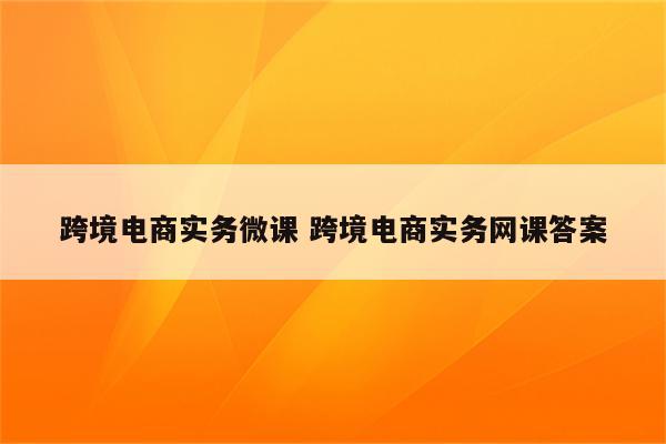 跨境电商实务微课 跨境电商实务网课答案