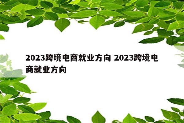 2023跨境电商就业方向 2023跨境电商就业方向