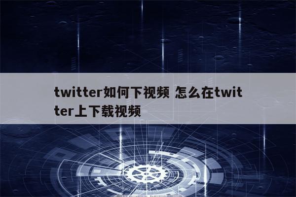 twitter如何下视频 怎么在twitter上下载视频