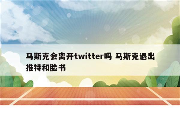 马斯克会离开twitter吗 马斯克退出推特和脸书