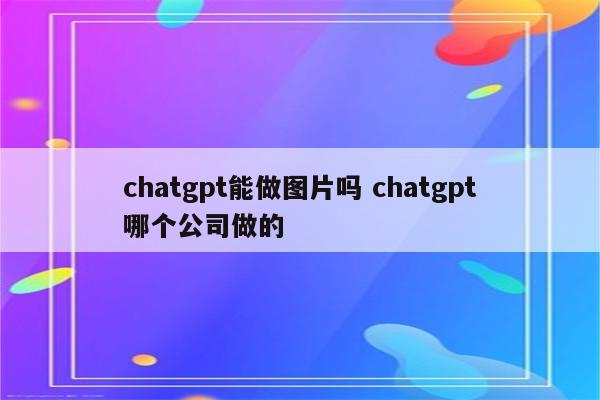 chatgpt能做图片吗 chatgpt哪个公司做的