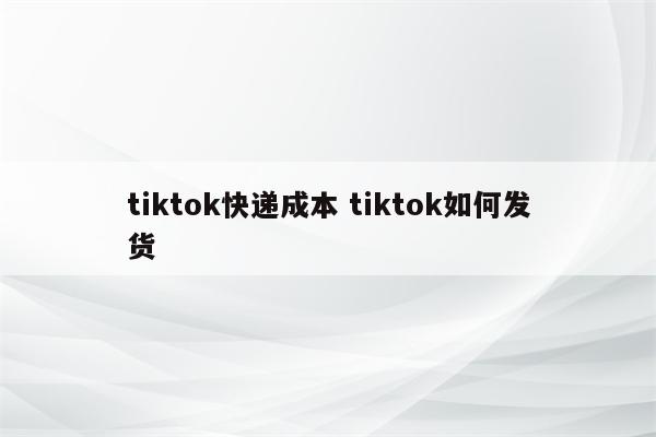 tiktok快递成本 tiktok如何发货