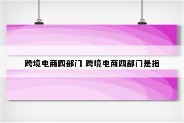 跨境电商四部门 跨境电商四部门是指