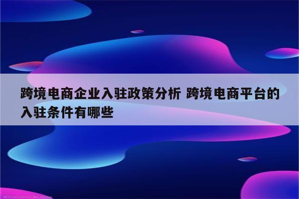 跨境电商企业入驻政策分析 跨境电商平台的入驻条件有哪些