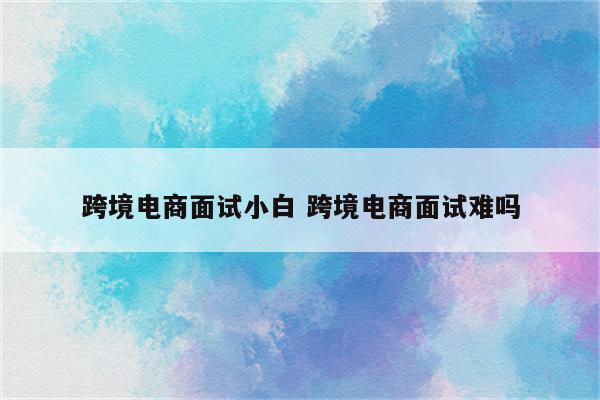跨境电商面试小白 跨境电商面试难吗