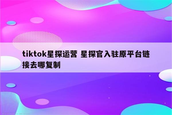 tiktok星探运营 星探官入驻原平台链接去哪复制