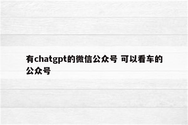有chatgpt的微信公众号 可以看车的公众号