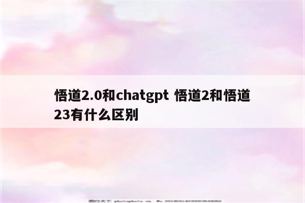 悟道2.0和chatgpt 悟道2和悟道23有什么区别