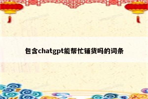 包含chatgpt能帮忙铺货吗的词条