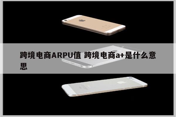 跨境电商ARPU值 跨境电商a+是什么意思
